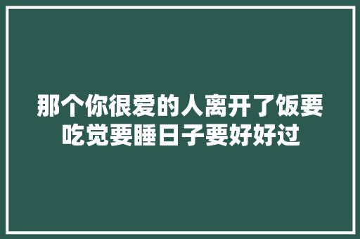 那个你很爱的人离开了饭要吃觉要睡日子要好好过,李明英酒业有限公司。