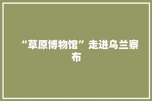 “草原博物馆”走进乌兰察布