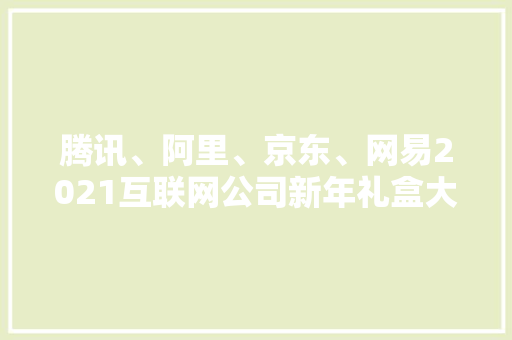 腾讯、阿里、京东、网易2021互联网公司新年礼盒大年夜比拼,礼盒包装制造厂。
