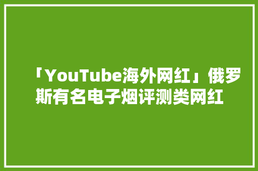 「YouTube海外网红」俄罗斯有名电子烟评测类网红 「YouTube海外网红」俄罗斯有名电子烟评测类网红 人工智能