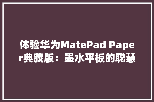 体验华为MatePad Paper典藏版：墨水平板的聪慧化时代来了
