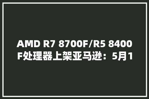 AMD R7 8700F/R5 8400F处理器上架亚马逊：5月14日发售