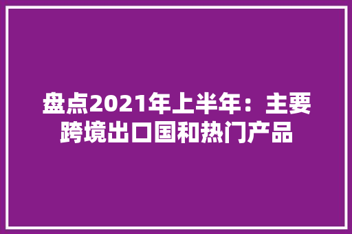 盘点2021年上半年：主要跨境出口国和热门产品 盘点2021年上半年：主要跨境出口国和热门产品 互联通信