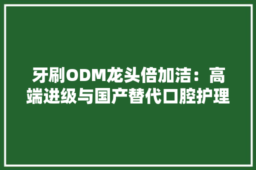 牙刷ODM龙头倍加洁：高端进级与国产替代口腔护理赛道空间广