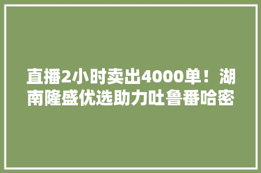 直播2小时卖出4000单！湖南隆盛优选助力吐鲁番哈密瓜热销