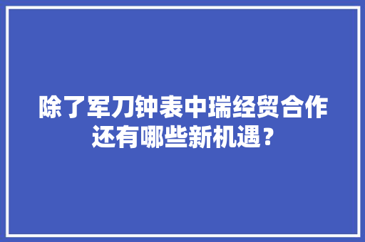 除了军刀钟表中瑞经贸合作还有哪些新机遇？,瑞士银行开户条件。