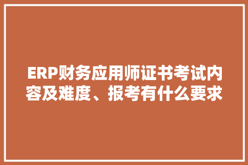 ERP财务应用师证书考试内容及难度、报考有什么要求、考试时间