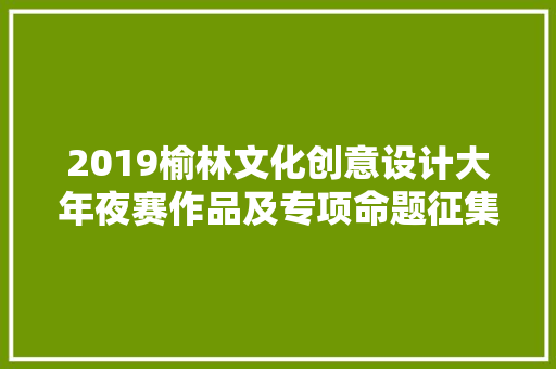 2019榆林文化创意设计大年夜赛作品及专项命题征集通知书记来了 2019榆林文化创意设计大年夜赛作品及专项命题征集通知书记来了 互联通信