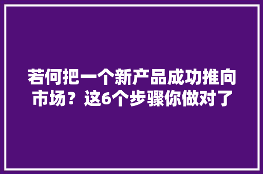 若何把一个新产品成功推向市场？这6个步骤你做对了吗,产品宣传片制作报价。