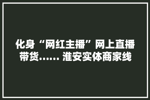 化身“网红主播”网上直播带货…… 淮安实体商家线上复工展开“花式自救”