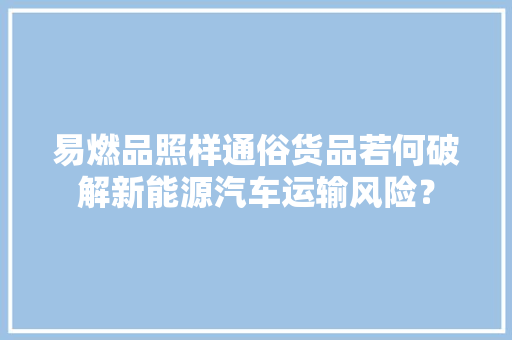 易燃品照样通俗货品若何破解新能源汽车运输风险？