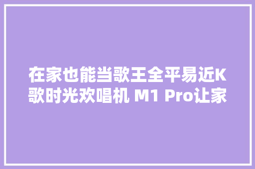 在家也能当歌王全平易近K歌时光欢唱机 M1 Pro让家里秒变KTV,唱机哪个牌子质量好。