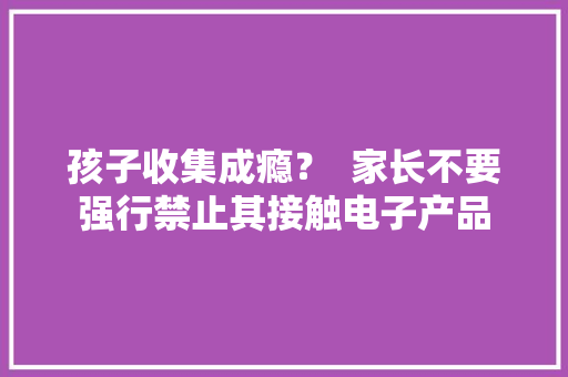 孩子收集成瘾？  家长不要强行禁止其接触电子产品,成瘾成疯又成魔。