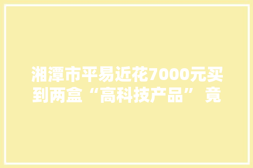 湘潭市平易近花7000元买到两盒“高科技产品” 竟是口喷鼻香糖 湘潭市平易近花7000元买到两盒“高科技产品” 竟是口喷鼻香糖 智能家居