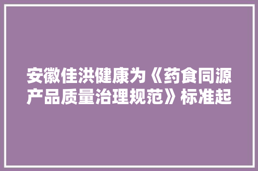 安徽佳洪健康为《药食同源产品质量治理规范》标准起草工作组成员,康健什么意思。