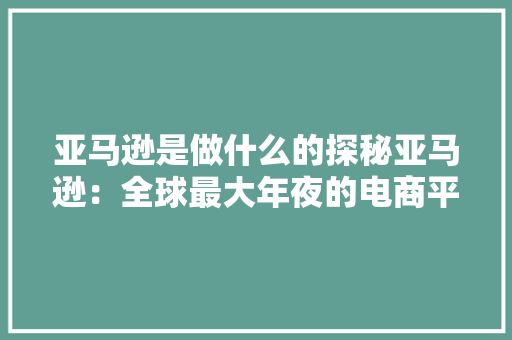 亚马逊是做什么的探秘亚马逊：全球最大年夜的电商平台和云计算巨擘