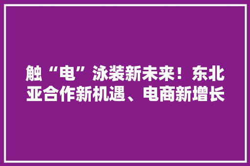 触“电”泳装新未来！东北亚合作新机遇、电商新增长活动周举办