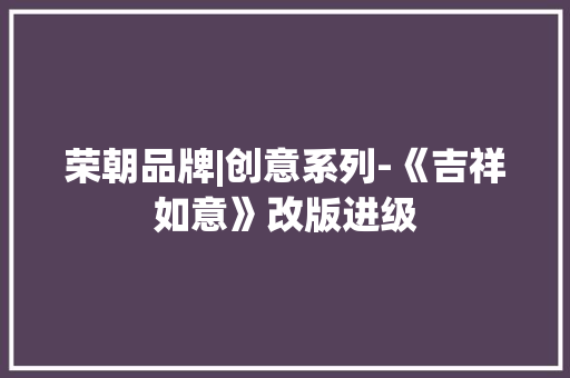 荣朝品牌|创意系列-《吉祥如意》改版进级 荣朝品牌|创意系列-《吉祥如意》改版进级 智能科技