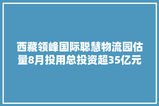 西藏领峰国际聪慧物流园估量8月投用总投资超35亿元打造线上线下大年夜物流全家当生态链