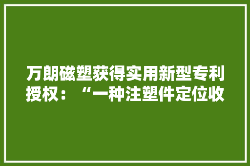 万朗磁塑获得实用新型专利授权：“一种注塑件定位收纳装配”