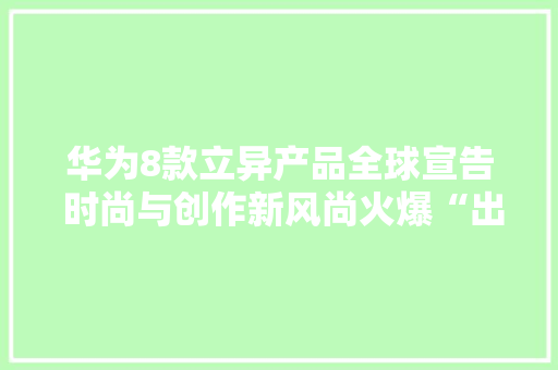 华为8款立异产品全球宣告 时尚与创作新风尚火爆“出圈”
