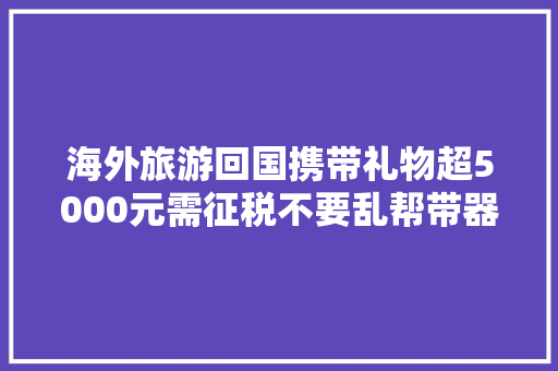 海外旅游回国携带礼物超5000元需征税不要乱帮带器械记得申报