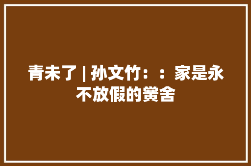 青未了 | 孙文竹：：家是永不放假的黉舍