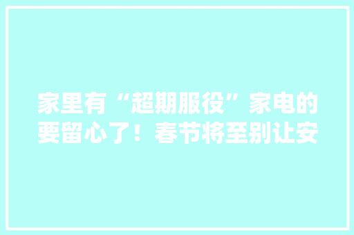 家里有“超期服役”家电的要留心了！春节将至别让安然隐患藏家中