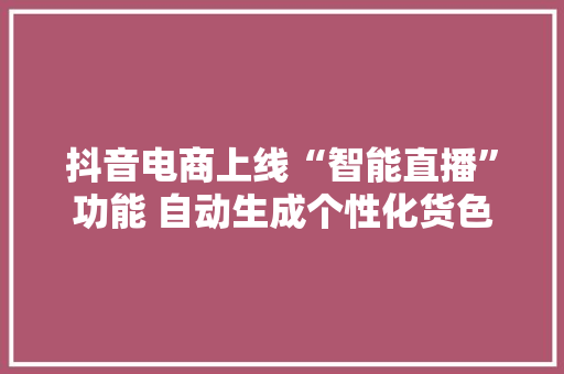 抖音电商上线“智能直播”功能 自动生成个性化货色话术