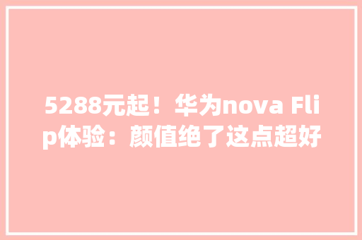 5288元起！华为nova Flip体验：颜值绝了这点超好玩！