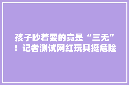 孩子吵着要的竟是“三无”！记者测试网红玩具挺危险！
