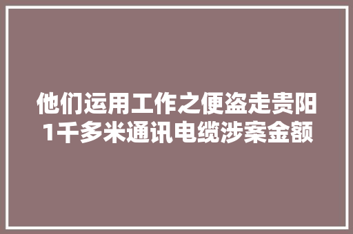 他们运用工作之便盗走贵阳1千多米通讯电缆涉案金额高达百万！