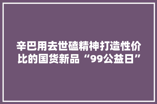 辛巴用去世磕精神打造性价比的国货新品“99公益日”一路做好事
