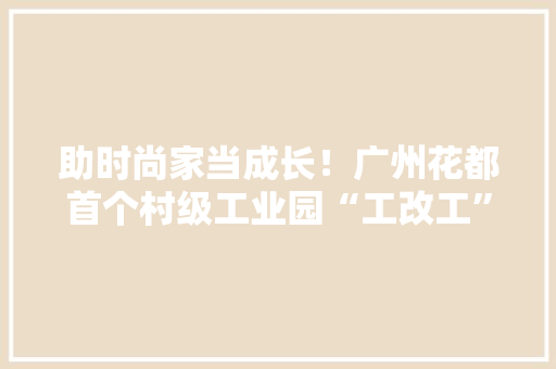 助时尚家当成长！广州花都首个村级工业园“工改工”项目奠基 助时尚家当成长！广州花都首个村级工业园“工改工”项目奠基 人工智能