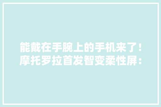 能戴在手腕上的手机来了！摩托罗拉首发智变柔性屏：真机展示惊艳