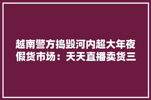 越南警方捣毁河内超大年夜假货市场：天天直播卖货三千单利润惊人 越南警方捣毁河内超大年夜假货市场：天天直播卖货三千单利润惊人 互联通信
