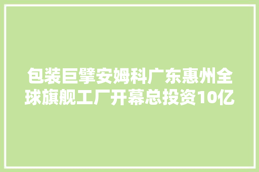 包装巨擘安姆科广东惠州全球旗舰工厂开幕总投资10亿元