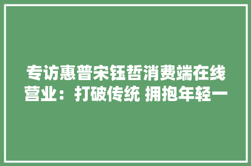 专访惠普宋钰哲消费端在线营业：打破传统 拥抱年轻一代 专访惠普宋钰哲消费端在线营业：打破传统 拥抱年轻一代 互联通信