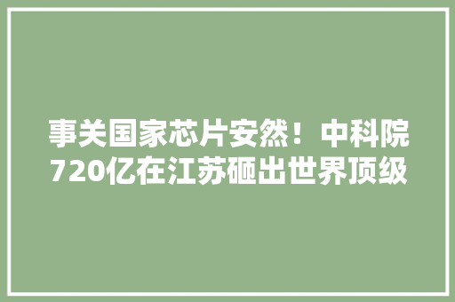 事关国家芯片安然！中科院720亿在江苏砸出世界顶级巨无霸