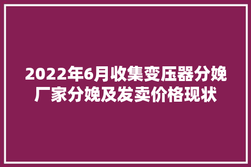 2022年6月收集变压器分娩厂家分娩及发卖价格现状,变压器容量和功率。