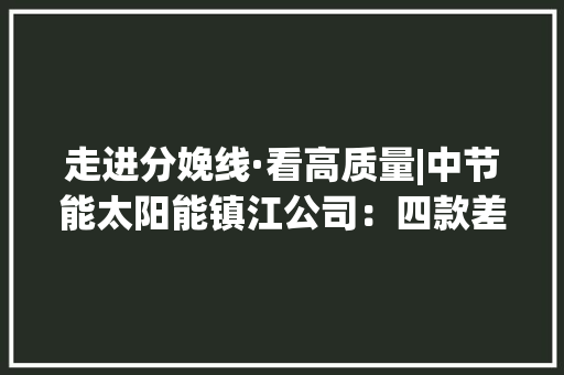 走进分娩线·看高质量|中节能太阳能镇江公司：四款差异化立异产品全系突围竞争