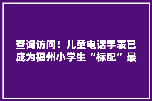 查询访问！儿童电话手表已成为福州小学生“标配”最便宜的竟不足40元 查询访问！儿童电话手表已成为福州小学生“标配”最便宜的竟不足40元 人工智能