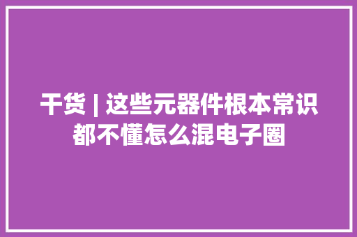 干货 | 这些元器件根本常识都不懂怎么混电子圈