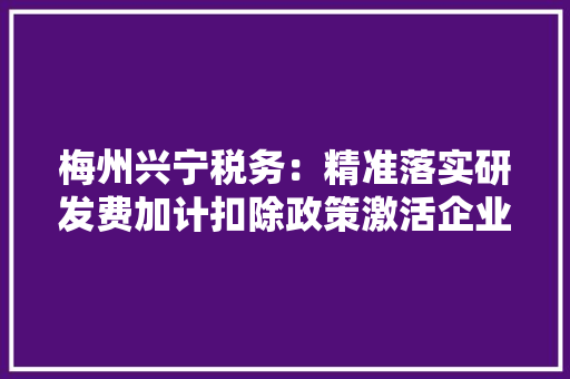 梅州兴宁税务：精准落实研发费加计扣除政策激活企业立异成长活力