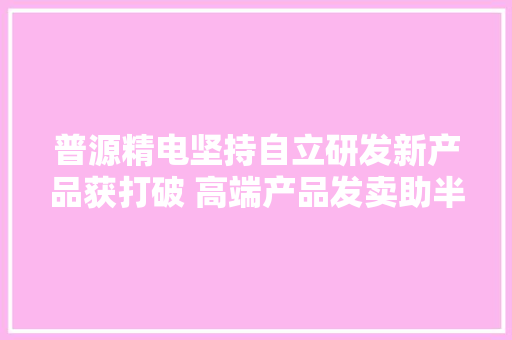 普源精电坚持自立研发新产品获打破 高端产品发卖助半年净利增61%