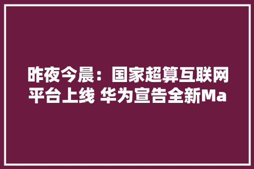 昨夜今晨：国家超算互联网平台上线 华为宣告全新MateBook X Pro 中兴推出Axon 60 Ultra 5G卫星手机