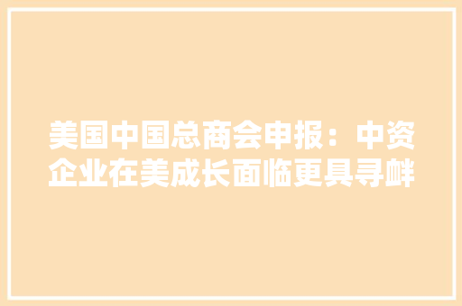 美国中国总商会申报：中资企业在美成长面临更具寻衅的市场情形