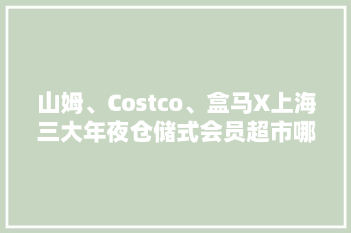 山姆、Costco、盒马X上海三大年夜仓储式会员超市哪家最好买？｜攻略