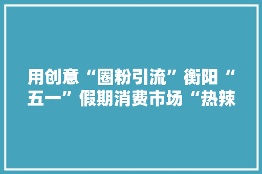 用创意“圈粉引流”衡阳“五一”假期消费市场“热辣滚烫”