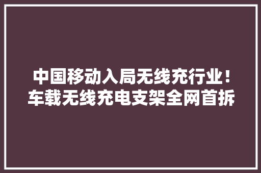 中国移动入局无线充行业！车载无线充电支架全网首拆